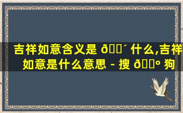 吉祥如意含义是 🌴 什么,吉祥如意是什么意思 - 搜 🐺 狗问问